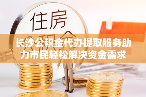 东明长沙公积金代办提取服务助力市民轻松解决资金需求