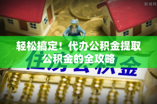 东明轻松搞定！代办公积金提取公积金的全攻略