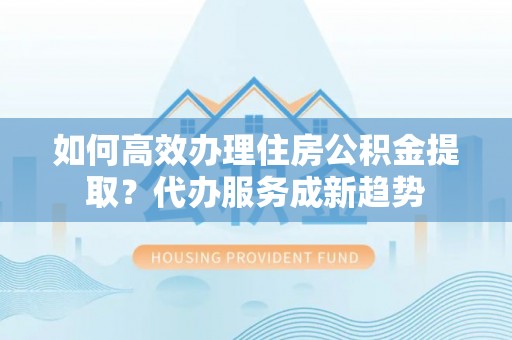 东明如何高效办理住房公积金提取？代办服务成新趋势