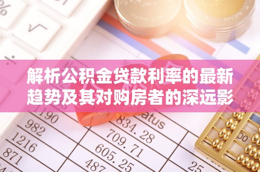 东明解析公积金贷款利率的最新趋势及其对购房者的深远影响