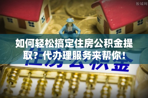 东明如何轻松搞定住房公积金提取？代办理服务来帮你！