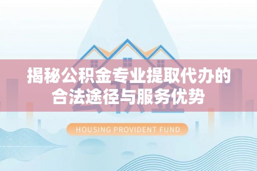 东明揭秘公积金专业提取代办的合法途径与服务优势
