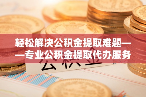 东明轻松解决公积金提取难题——专业公积金提取代办服务详解