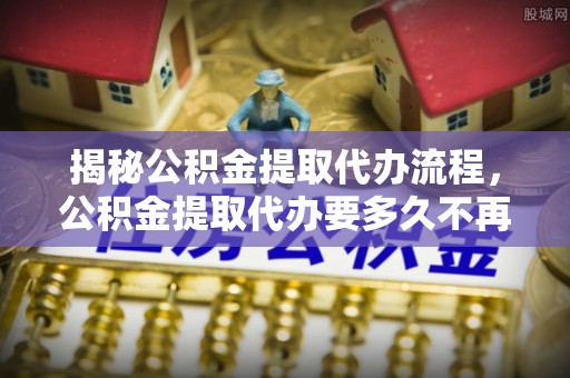 东明揭秘公积金提取代办流程，公积金提取代办要多久不再是谜题
