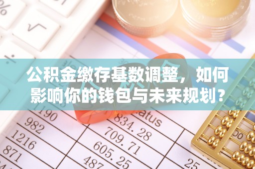 东明公积金缴存基数调整，如何影响你的钱包与未来规划？
