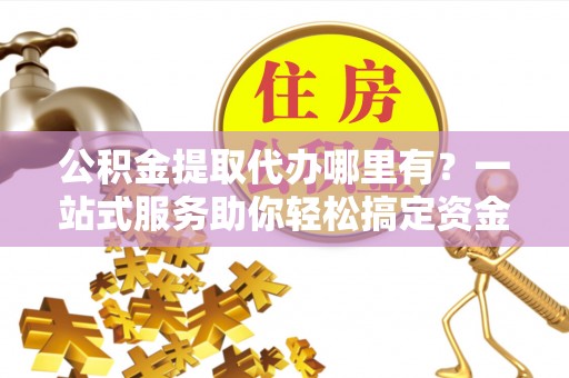 东明公积金提取代办哪里有？一站式服务助你轻松搞定资金难题