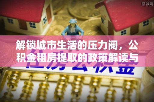 东明解锁城市生活的压力阀，公积金租房提取的政策解读与实践指南