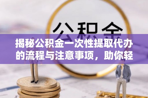 东明揭秘公积金一次性提取代办的流程与注意事项，助你轻松搞定财务规划