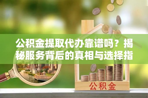东明公积金提取代办靠谱吗？揭秘服务背后的真相与选择指南