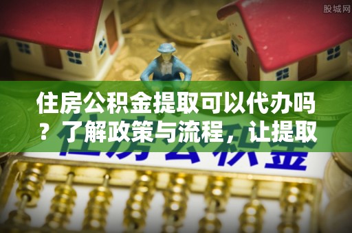 东明住房公积金提取可以代办吗？了解政策与流程，让提取更便捷