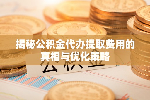 东明揭秘公积金代办提取费用的真相与优化策略