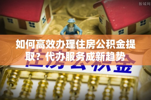 东明如何高效办理住房公积金提取？代办服务成新趋势