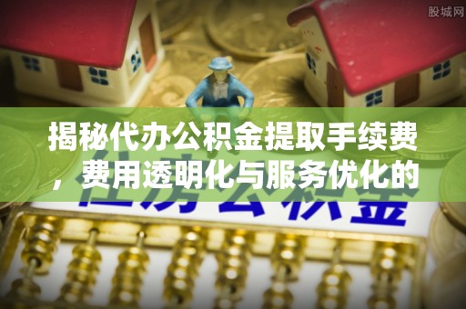 东明揭秘代办公积金提取手续费，费用透明化与服务优化的关键