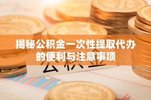 东明揭秘公积金一次性提取代办的便利与注意事项