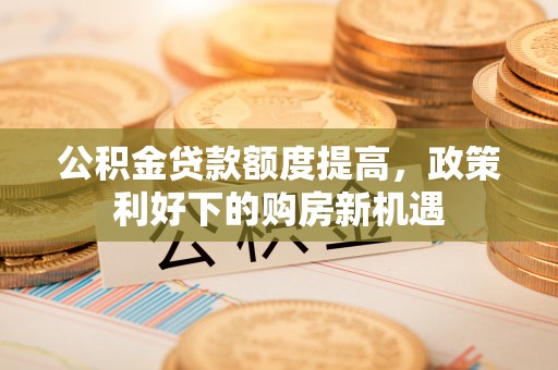 东明公积金贷款额度提高，政策利好下的购房新机遇