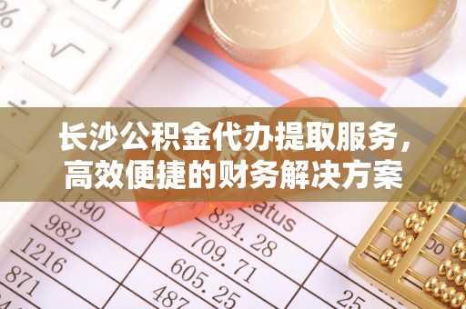 东明长沙公积金代办提取服务，高效便捷的财务解决方案