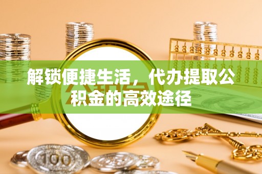 东明解锁便捷生活，代办提取公积金的高效途径