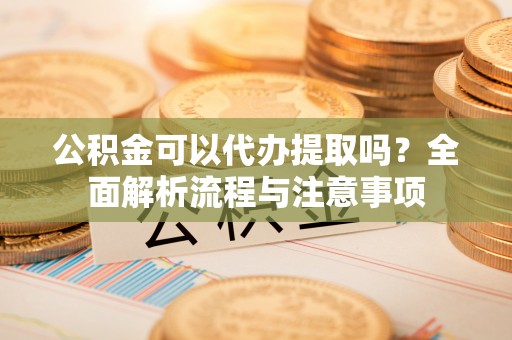 东明公积金可以代办提取吗？全面解析流程与注意事项