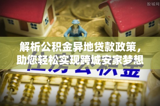 东明解析公积金异地贷款政策，助您轻松实现跨城安家梦想